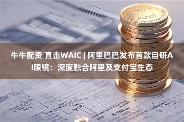 牛牛配资 直击WAIC | 阿里巴巴发布首款自研AI眼镜：深度融合阿里及支付宝生态