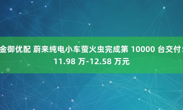 金御优配 蔚来纯电小车萤火虫完成第 10000 台交付：11.98 万-12.58 万元