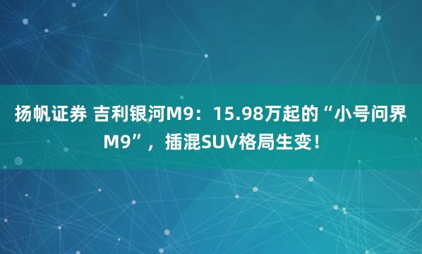 扬帆证券 吉利银河M9：15.98万起的“小号问界M9”，插混SUV格局生变！