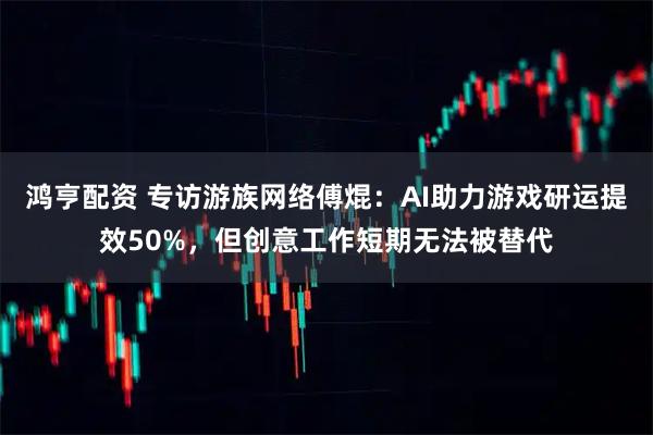 鸿亨配资 专访游族网络傅焜：AI助力游戏研运提效50%，但创意工作短期无法被替代
