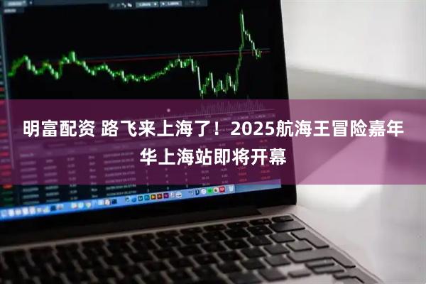 明富配资 路飞来上海了！2025航海王冒险嘉年华上海站即将开幕