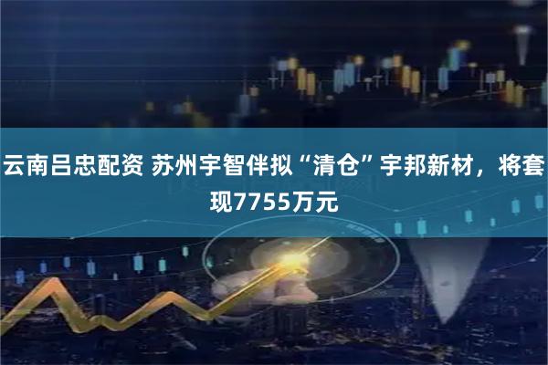 云南吕忠配资 苏州宇智伴拟“清仓”宇邦新材，将套现7755万元