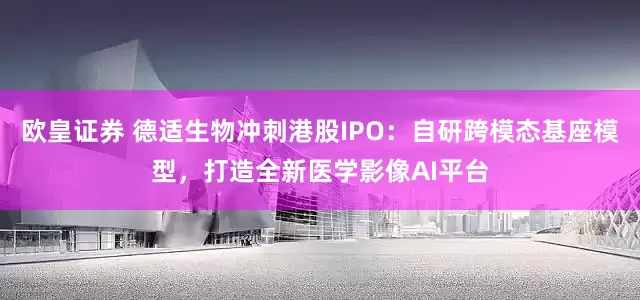 欧皇证券 德适生物冲刺港股IPO：自研跨模态基座模型，打造全新医学影像AI平台