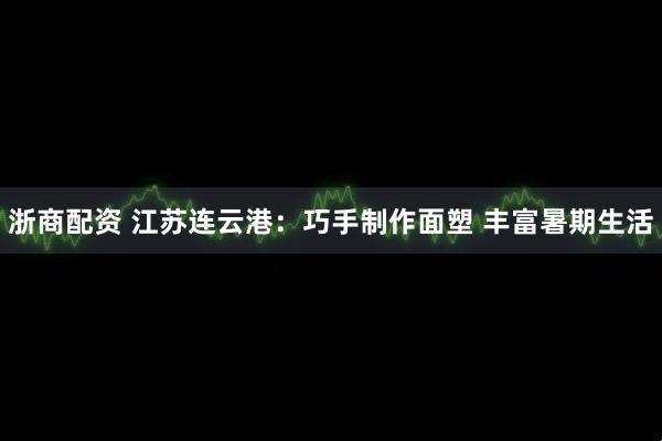 浙商配资 江苏连云港：巧手制作面塑 丰富暑期生活