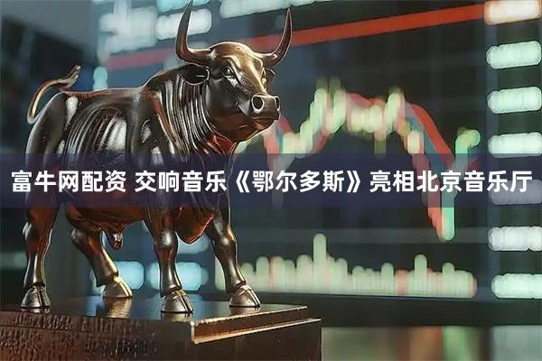 富牛网配资 交响音乐《鄂尔多斯》亮相北京音乐厅