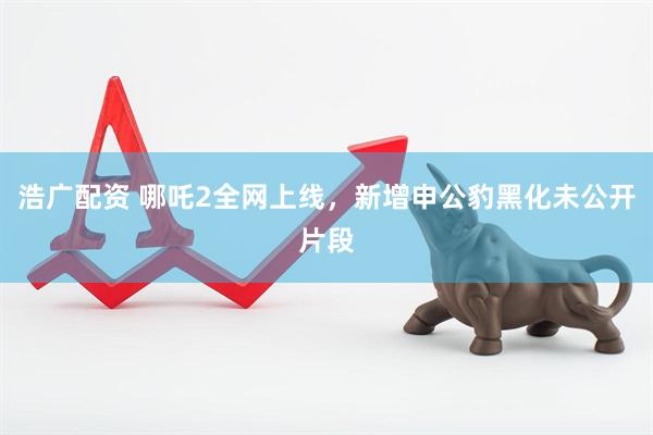 浩广配资 哪吒2全网上线，新增申公豹黑化未公开片段