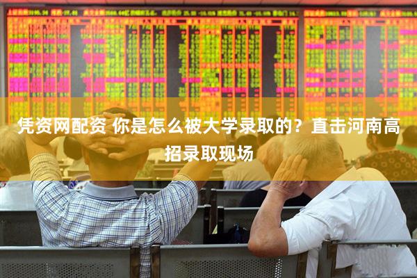 凭资网配资 你是怎么被大学录取的？直击河南高招录取现场