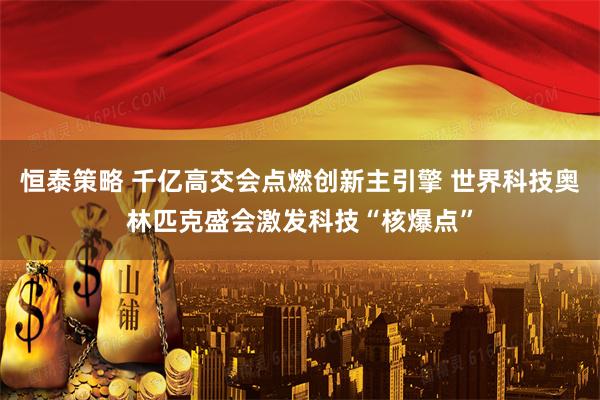 恒泰策略 千亿高交会点燃创新主引擎 世界科技奥林匹克盛会激发科技“核爆点”