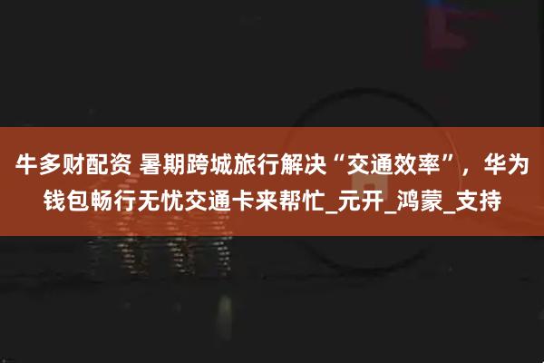 牛多财配资 暑期跨城旅行解决“交通效率”，华为钱包畅行无忧交通卡来帮忙_元开_鸿蒙_支持