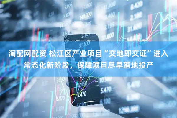 淘配网配资 松江区产业项目“交地即交证”进入常态化新阶段，保障项目尽早落地投产