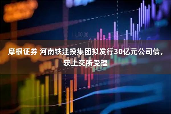 摩根证券 河南铁建投集团拟发行30亿元公司债，获上交所受理