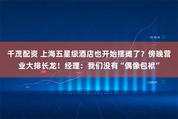 千茂配资 上海五星级酒店也开始摆摊了？傍晚营业大排长龙！经理：我们没有“偶像包袱”