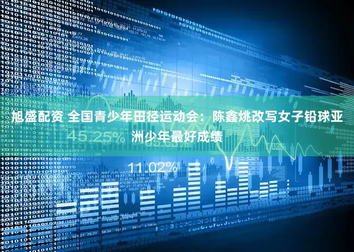 旭盛配资 全国青少年田径运动会：陈鑫烑改写女子铅球亚洲少年最好成绩