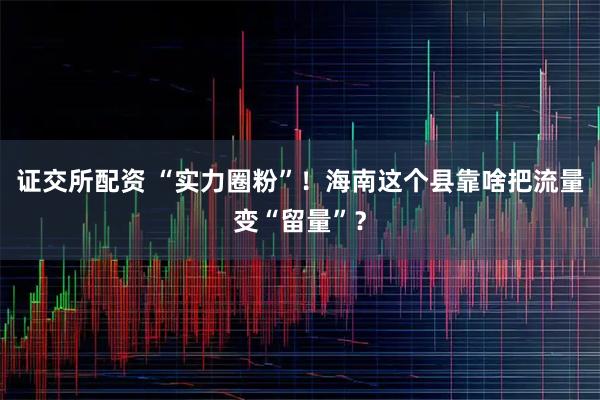 证交所配资 “实力圈粉”！海南这个县靠啥把流量变“留量”？