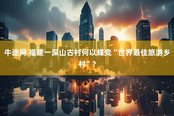 牛途网 福建一深山古村何以蝶变“世界最佳旅游乡村”？