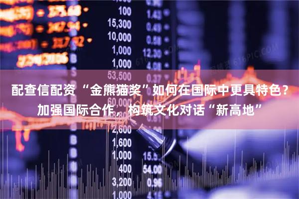 配查信配资 “金熊猫奖”如何在国际中更具特色？加强国际合作，构筑文化对话“新高地”