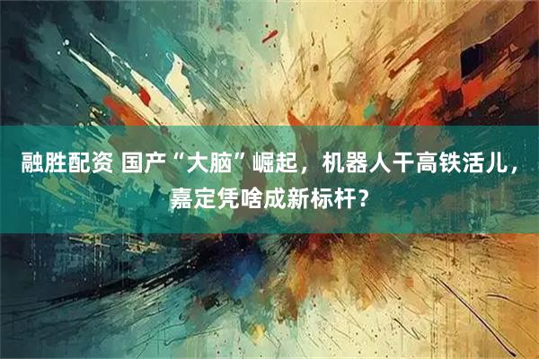融胜配资 国产“大脑”崛起，机器人干高铁活儿，嘉定凭啥成新标杆？