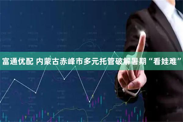 富通优配 内蒙古赤峰市多元托管破解暑期“看娃难”