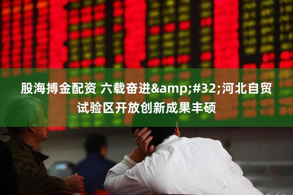 股海搏金配资 六载奋进 河北自贸试验区开放创新成果丰硕