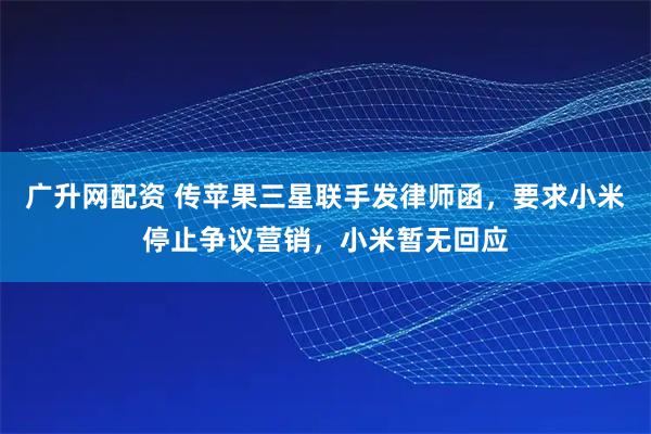 广升网配资 传苹果三星联手发律师函，要求小米停止争议营销，小米暂无回应