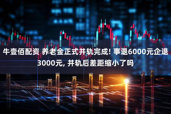牛壹佰配资 养老金正式并轨完成! 事退6000元企退3000元, 并轨后差距缩小了吗