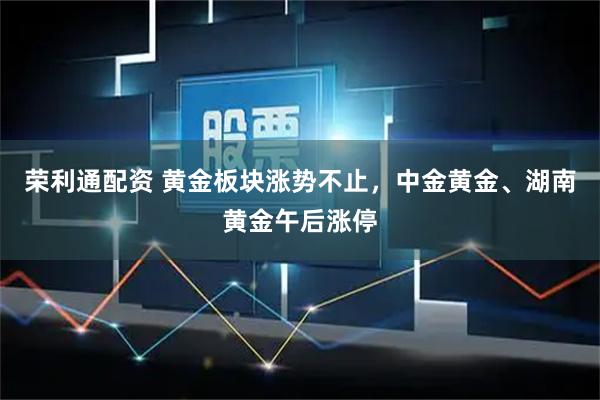 荣利通配资 黄金板块涨势不止，中金黄金、湖南黄金午后涨停