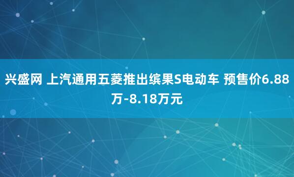 兴盛网 上汽通用五菱推出缤果S电动车 预售价6.88万-8.18万元
