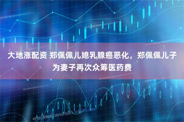 大地涨配资 郑佩佩儿媳乳腺癌恶化，郑佩佩儿子为妻子再次众筹医药费