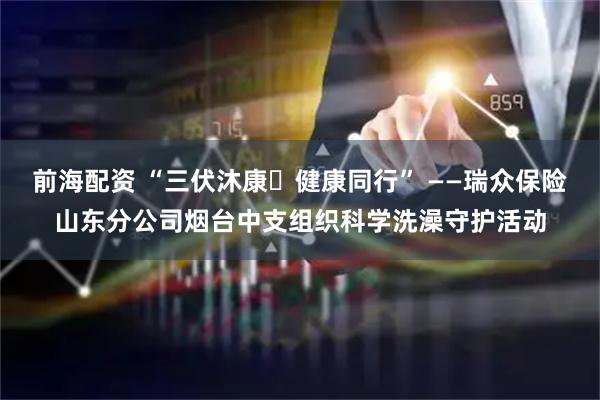 前海配资 “三伏沐康・健康同行” ——瑞众保险山东分公司烟台中支组织科学洗澡守护活动