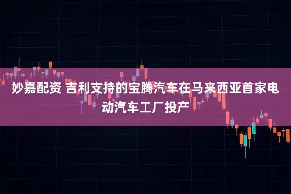 妙嘉配资 吉利支持的宝腾汽车在马来西亚首家电动汽车工厂投产