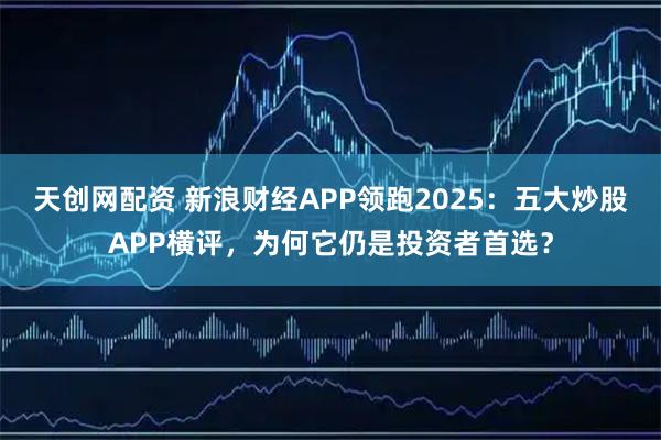 天创网配资 新浪财经APP领跑2025：五大炒股APP横评，为何它仍是投资者首选？
