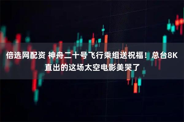 倍选网配资 神舟二十号飞行乘组送祝福！总台8K直出的这场太空电影美哭了