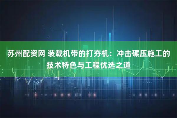 苏州配资网 装载机带的打夯机：冲击碾压施工的技术特色与工程优选之道