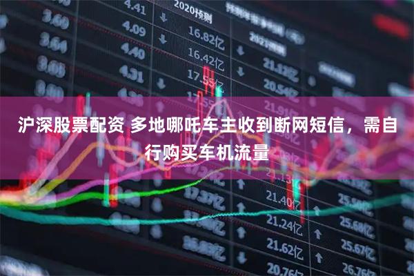 沪深股票配资 多地哪吒车主收到断网短信，需自行购买车机流量