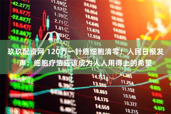 玖玖配资网 120万一针癌细胞清零！人民日报发声：细胞疗法应该成为人人用得上的希望