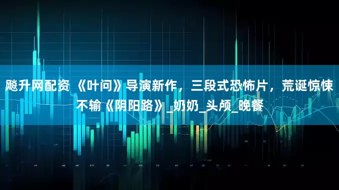 飚升网配资 《叶问》导演新作,三段式恐怖片,荒诞惊悚不输《阴阳路》_奶奶_头颅_晚餐