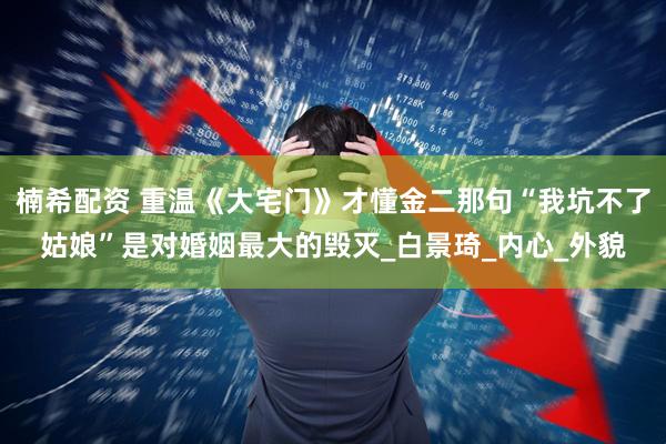 楠希配资 重温《大宅门》才懂金二那句“我坑不了姑娘”是对婚姻最大的毁灭_白景琦_内心_外貌