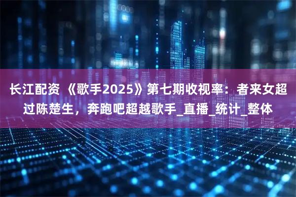 长江配资 《歌手2025》第七期收视率：者来女超过陈楚生，奔跑吧超越歌手_直播_统计_整体