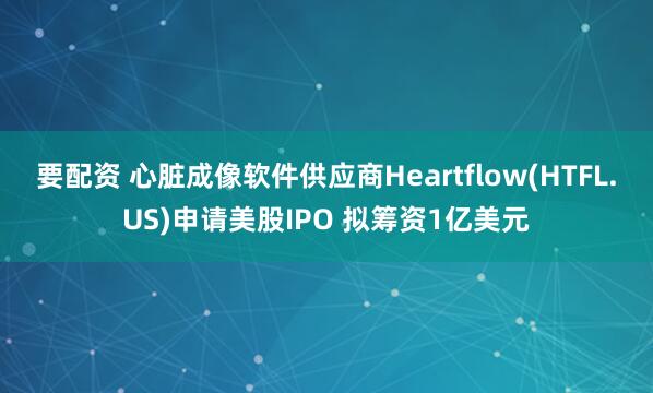 要配资 心脏成像软件供应商Heartflow(HTFL.US)申请美股IPO 拟筹资1亿美元