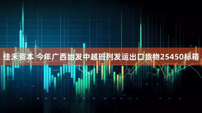 佳禾资本 今年广西始发中越班列发运出口货物25450标箱