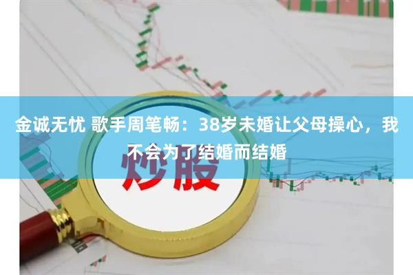 金诚无忧 歌手周笔畅：38岁未婚让父母操心，我不会为了结婚而结婚