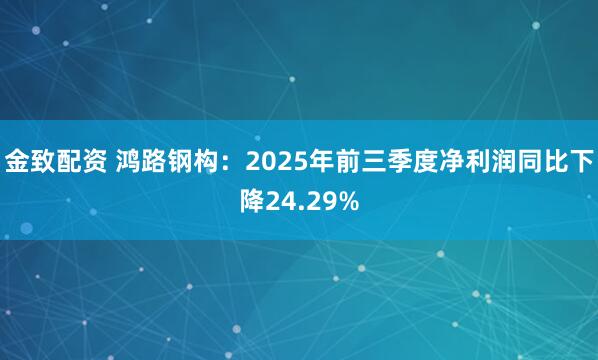 金致配资 鸿路钢构：2025年前三季度净利润同比下降24.29%