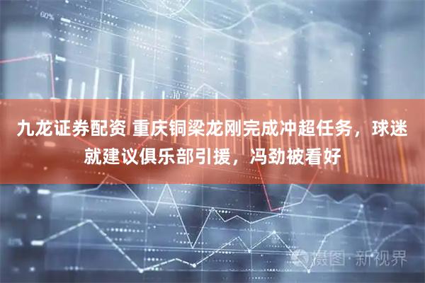 九龙证券配资 重庆铜梁龙刚完成冲超任务，球迷就建议俱乐部引援，冯劲被看好