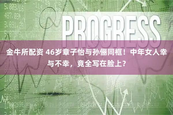 金牛所配资 46岁章子怡与孙俪同框！中年女人幸与不幸，竟全写在脸上？