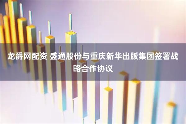 龙爵网配资 盛通股份与重庆新华出版集团签署战略合作协议