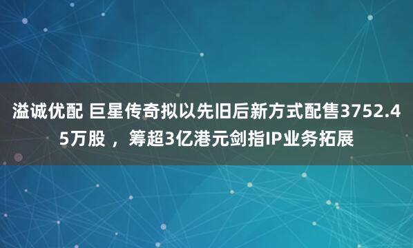溢诚优配 巨星传奇拟以先旧后新方式配售3752.45万股 ，筹超3亿港元剑指IP业务拓展