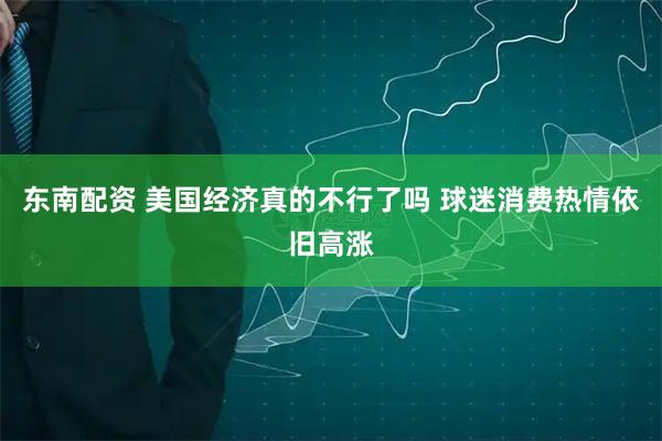 东南配资 美国经济真的不行了吗 球迷消费热情依旧高涨